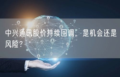 中兴通讯股价持续回调，是机会还是风险？