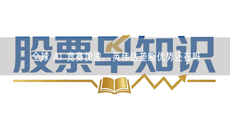 全球 AI 竞赛加速，英伟达垄断优势还在吗