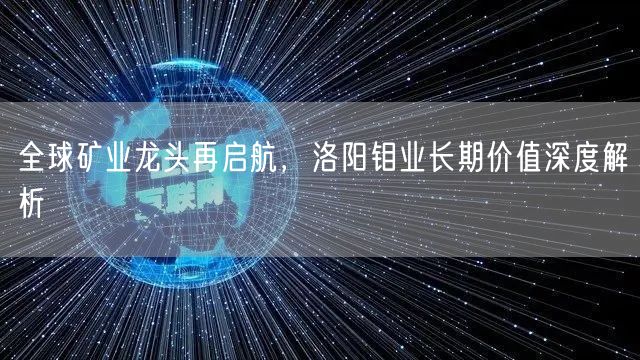 全球矿业龙头再启航，洛阳钼业长期价值深度解析