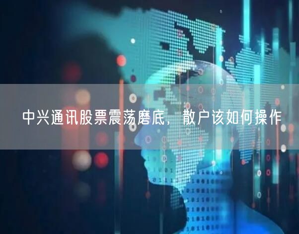 中兴通讯股票震荡磨底，散户该如何操作