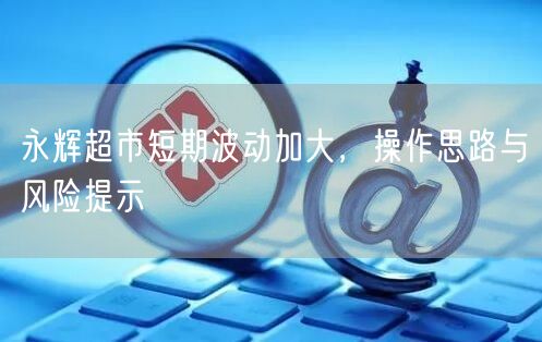 永辉超市短期波动加大，操作思路与风险提示