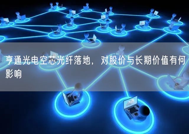 亨通光电空芯光纤落地，对股价与长期价值有何影响