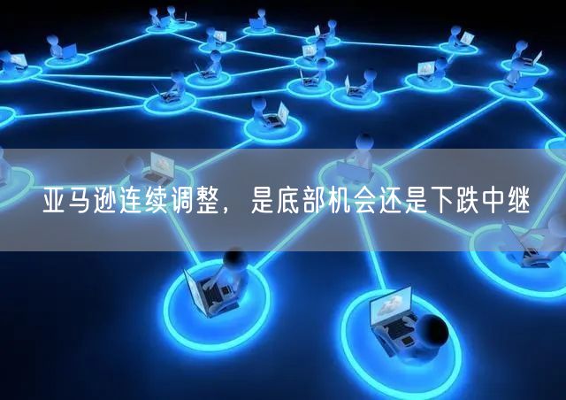 亚马逊连续调整，是底部机会还是下跌中继