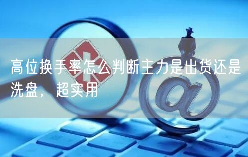 高位换手率怎么判断主力是出货还是洗盘，超实用