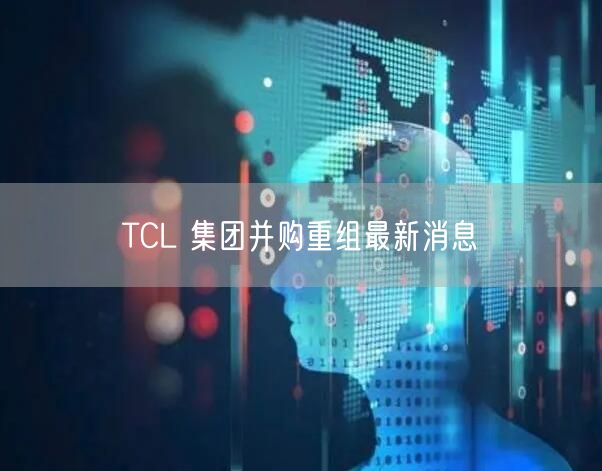 TCL 集团并购重组最新消息