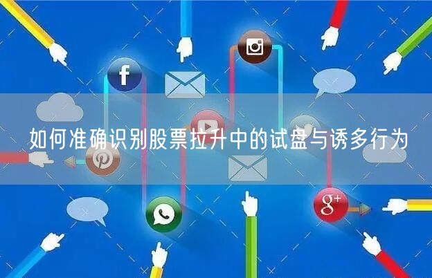 如何准确识别股票拉升中的试盘与诱多行为