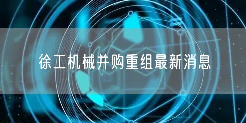 徐工机械并购重组最新消息