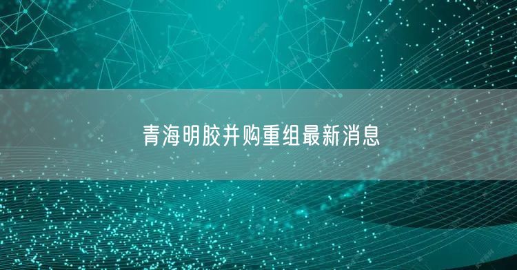 青海明胶并购重组最新消息