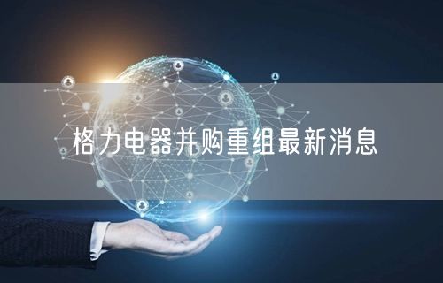 格力电器并购重组最新消息