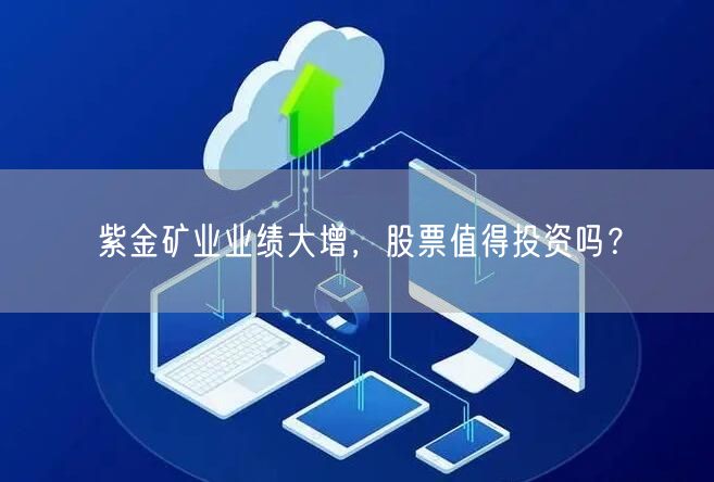 紫金矿业业绩大增，股票值得投资吗？