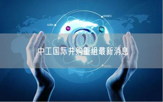 中工国际并购重组最新消息
