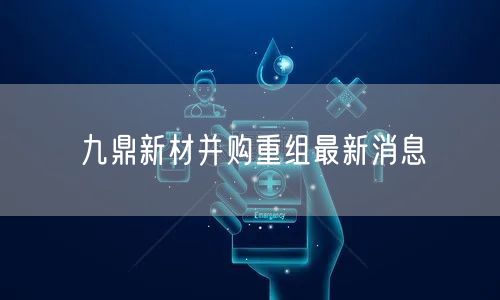 九鼎新材并购重组最新消息